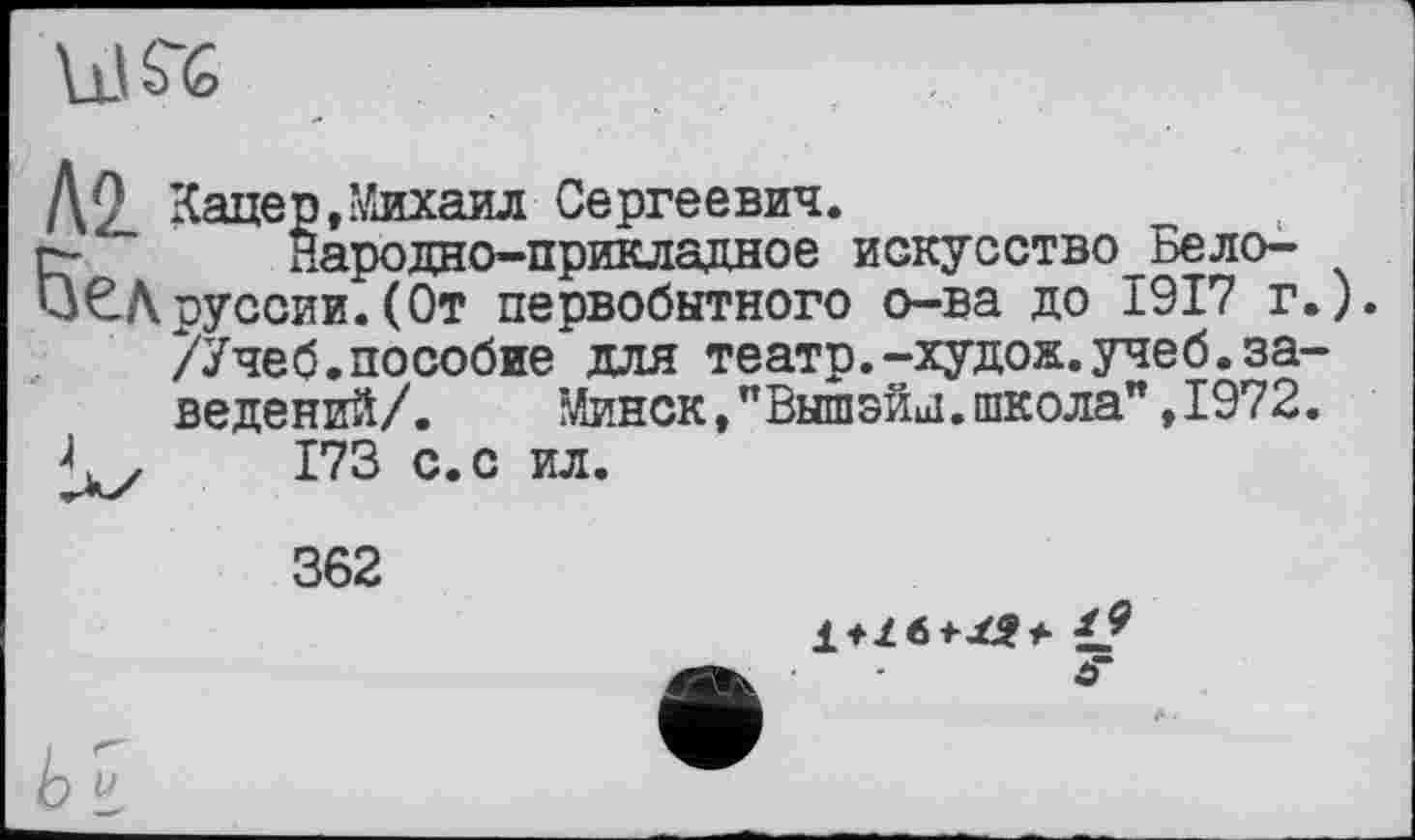 ﻿kl SG
Д2_ Кацер,Михаил Сергеевич.
гг Народно-прикладное искусство Бело-
иЄАрусски.(От первобытного о-ва до 1917 г.).
/Учеб.пособие для театр.-худож.учеб.заведений/.	Минск,”Вышзил.школа” ,1972.
< у 173 с.с ил.
362

ь»